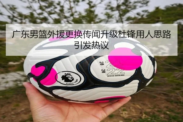广东男篮外援更换传闻升级杜锋用人思路引发热议（kaiyun）